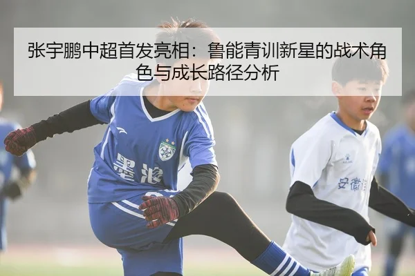 张宇鹏中超首发亮相：鲁能青训新星的战术角色与成长路径分析